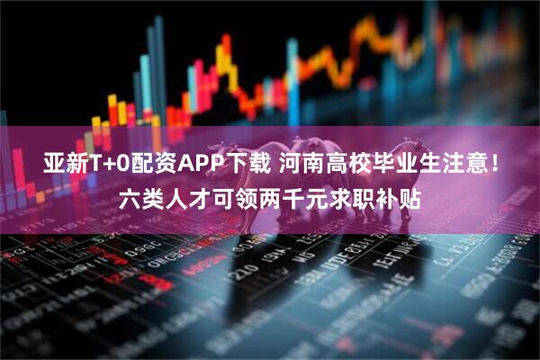 亚新T+0配资APP下载 河南高校毕业生注意！六类人才可领两千元求职补贴