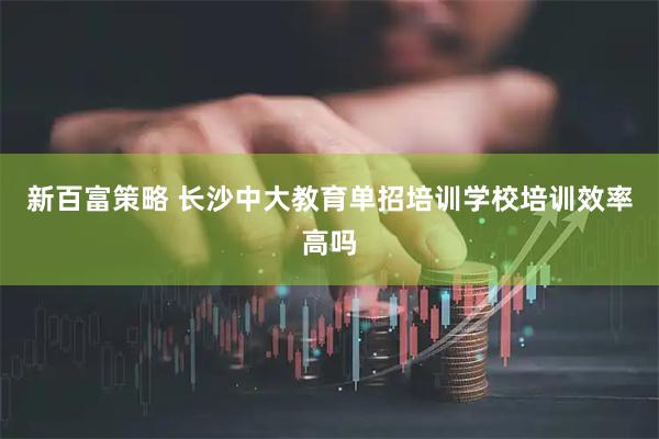 新百富策略 长沙中大教育单招培训学校培训效率高吗