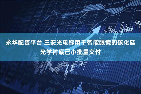 永华配资平台 三安光电称用于智能眼镜的碳化硅光学衬底已小批量交付