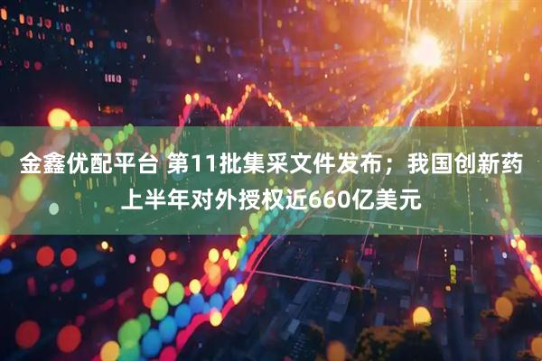 金鑫优配平台 第11批集采文件发布；我国创新药上半年对外授权近660亿美元