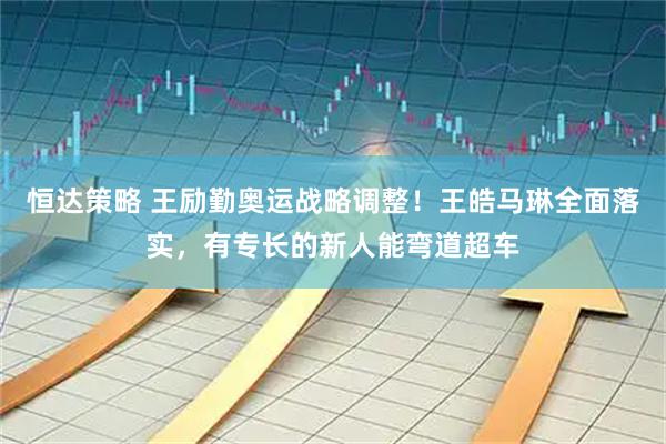 恒达策略 王励勤奥运战略调整！王皓马琳全面落实，有专长的新人能弯道超车
