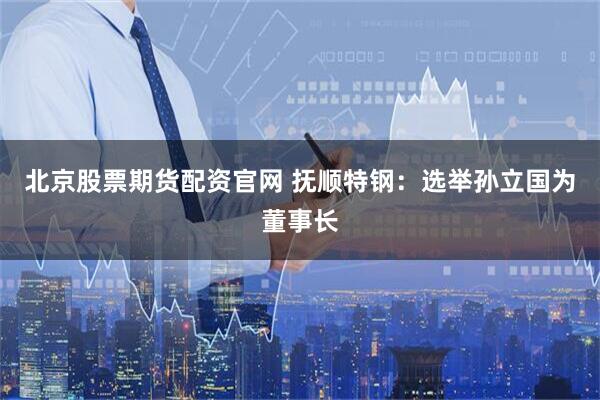 北京股票期货配资官网 抚顺特钢：选举孙立国为董事长
