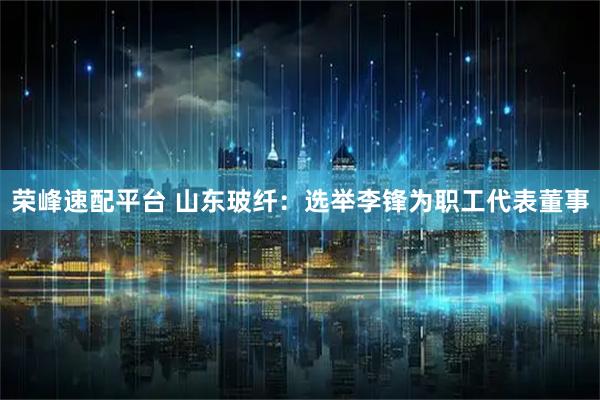 荣峰速配平台 山东玻纤：选举李锋为职工代表董事