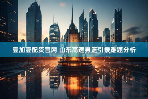 壹加壹配资官网 山东高速男篮引援难题分析