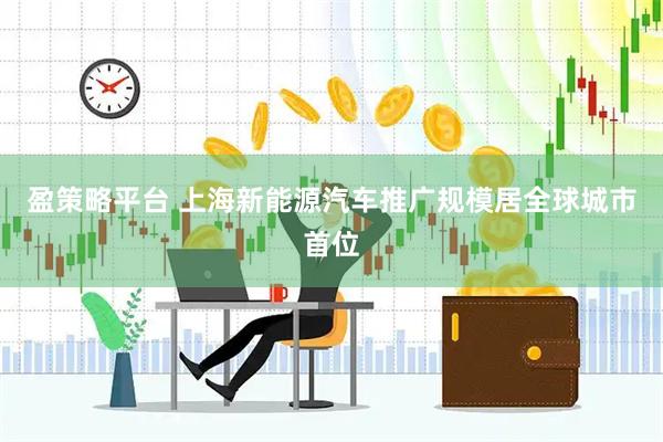 盈策略平台 上海新能源汽车推广规模居全球城市首位