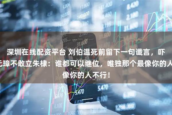 深圳在线配资平台 刘伯温死前留下一句谶言，吓得朱元璋不敢立朱棣：谁都可以继位，唯独那个最像你的人不行！