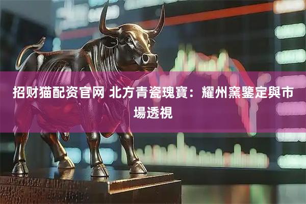招财猫配资官网 北方青瓷瑰寶：耀州窯鑒定與市場透視