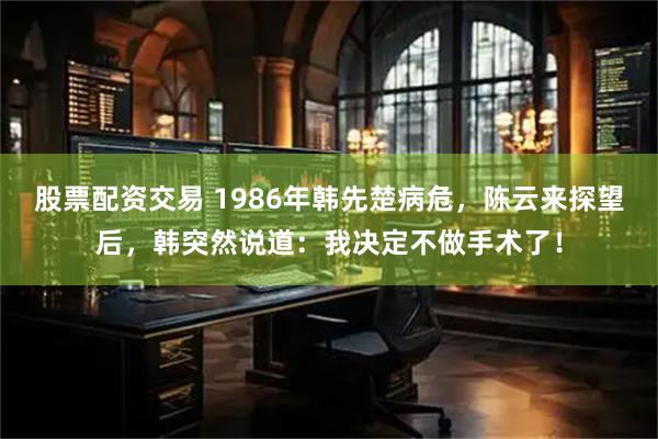 股票配资交易 1986年韩先楚病危，陈云来探望后，韩突然说道：我决定不做手术了！