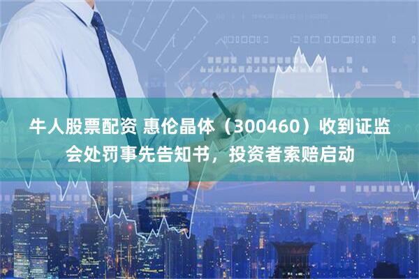 牛人股票配资 惠伦晶体（300460）收到证监会处罚事先告知书，投资者索赔启动