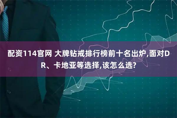 配资114官网 大牌钻戒排行榜前十名出炉,面对DR、卡地亚等选择,该怎么选?