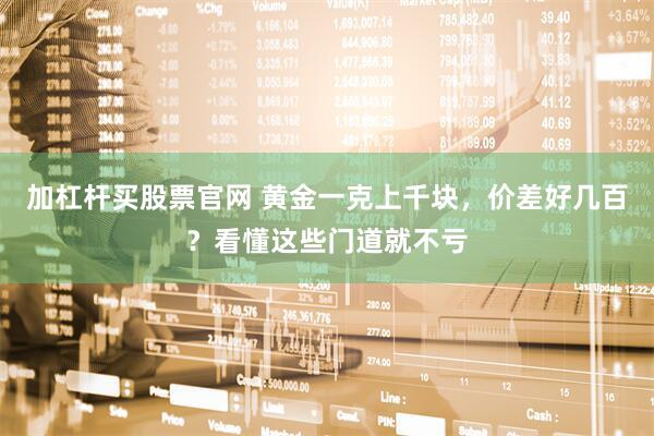 加杠杆买股票官网 黄金一克上千块，价差好几百？看懂这些门道就不亏