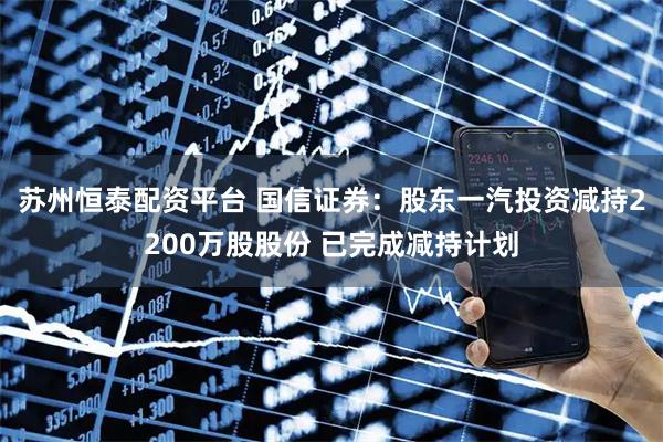 苏州恒泰配资平台 国信证券：股东一汽投资减持2200万股股份 已完成减持计划