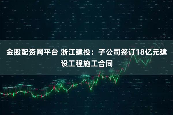 金股配资网平台 浙江建投：子公司签订18亿元建设工程施工合同