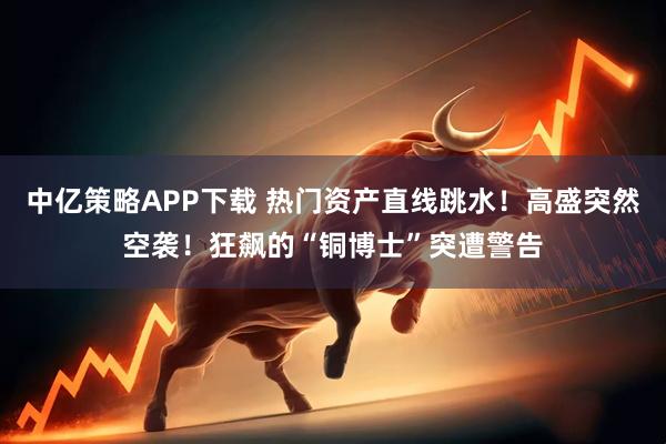 中亿策略APP下载 热门资产直线跳水！高盛突然空袭！狂飙的“铜博士”突遭警告