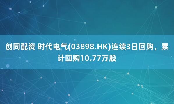 创同配资 时代电气(03898.HK)连续3日回购，累计回购10.77万股