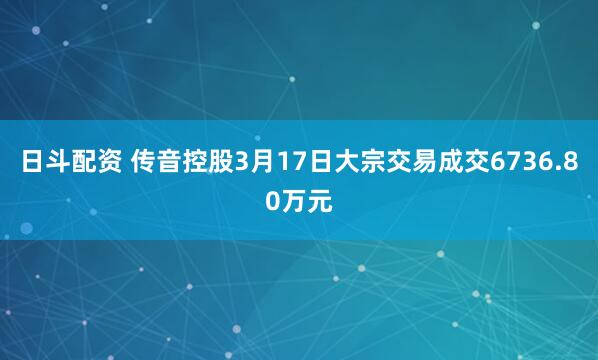 日斗配资 传音控股3月17日大宗交易成交6736.80万元