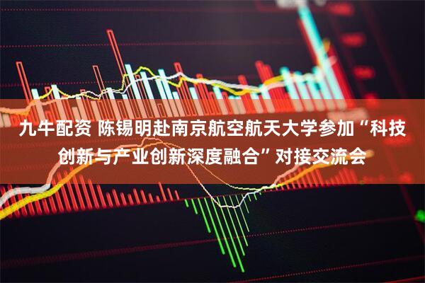 九牛配资 陈锡明赴南京航空航天大学参加“科技创新与产业创新深度融合”对接交流会