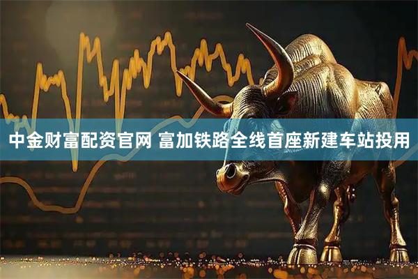中金财富配资官网 富加铁路全线首座新建车站投用