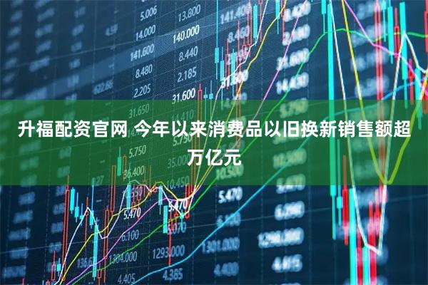 升福配资官网 今年以来消费品以旧换新销售额超万亿元